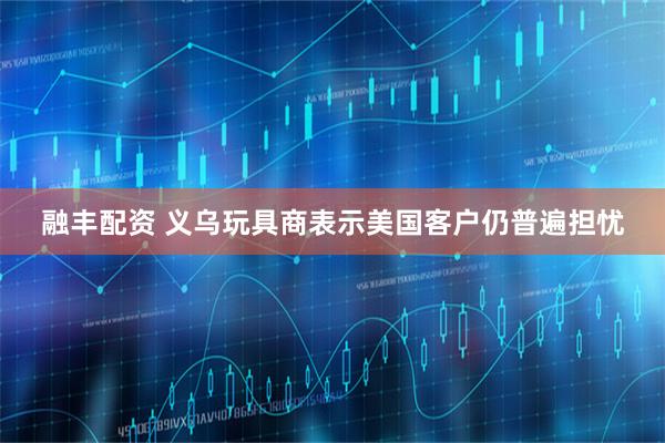 融丰配资 义乌玩具商表示美国客户仍普遍担忧