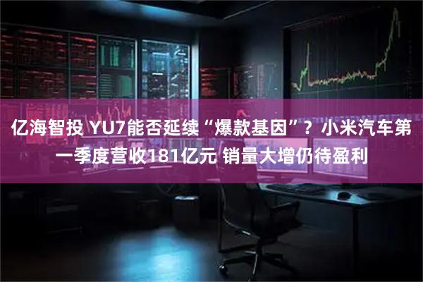 亿海智投 YU7能否延续“爆款基因”？小米汽车第一季度营收181亿元 销量大增仍待盈利