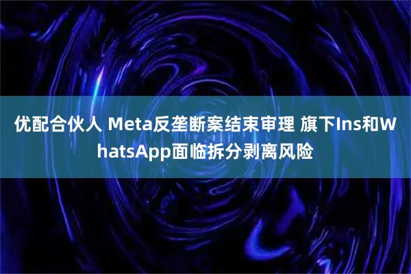 优配合伙人 Meta反垄断案结束审理 旗下Ins和WhatsApp面临拆分剥离风险