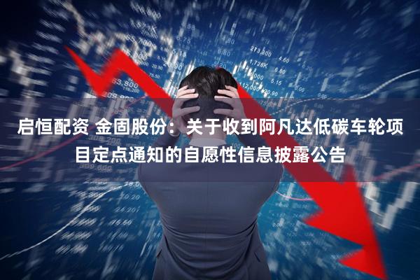 启恒配资 金固股份：关于收到阿凡达低碳车轮项目定点通知的自愿性信息披露公告