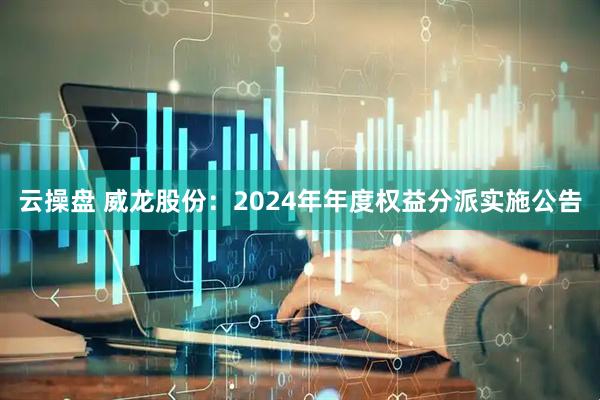 云操盘 威龙股份：2024年年度权益分派实施公告