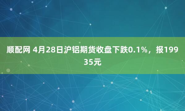 顺配网 4月28日沪铝期货收盘下跌0.1%，报19935元
