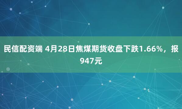 民信配资端 4月28日焦煤期货收盘下跌1.66%，报947元