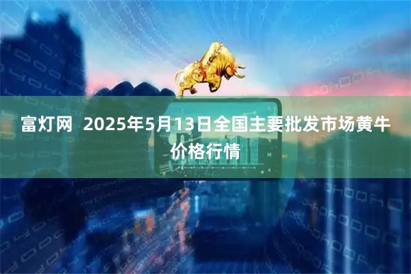 富灯网  2025年5月13日全国主要批发市场黄牛价格行情
