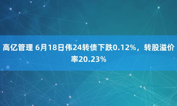 高亿管理 6月18日伟24转债下跌0.12%，转股溢价率20.23%