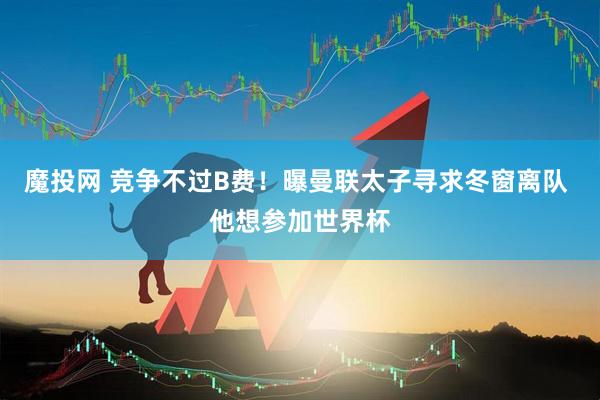 魔投网 竞争不过B费！曝曼联太子寻求冬窗离队 他想参加世界杯