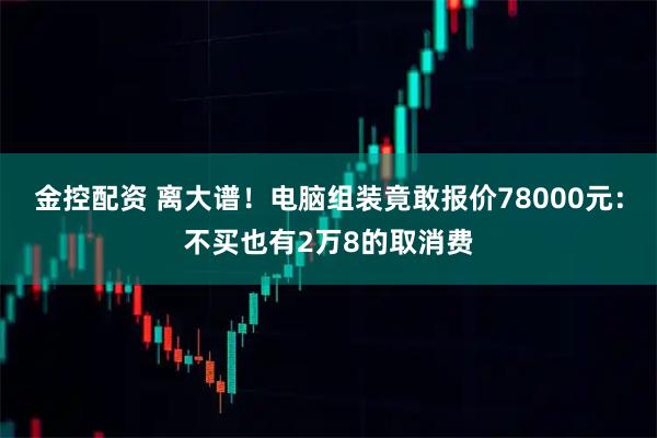金控配资 离大谱！电脑组装竟敢报价78000元：不买也有2万8的取消费