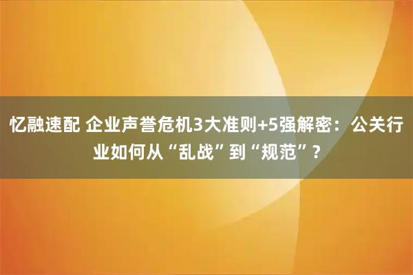 忆融速配 企业声誉危机3大准则+5强解密：公关行业如何从“乱战”到“规范”？