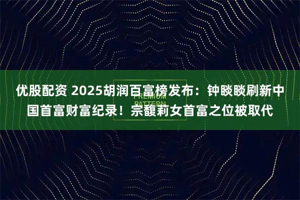 优股配资 2025胡润百富榜发布：钟睒睒刷新中国首富财富纪录！宗馥莉女首富之位被取代