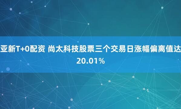 亚新T+0配资 尚太科技股票三个交易日涨幅偏离值达20.01%