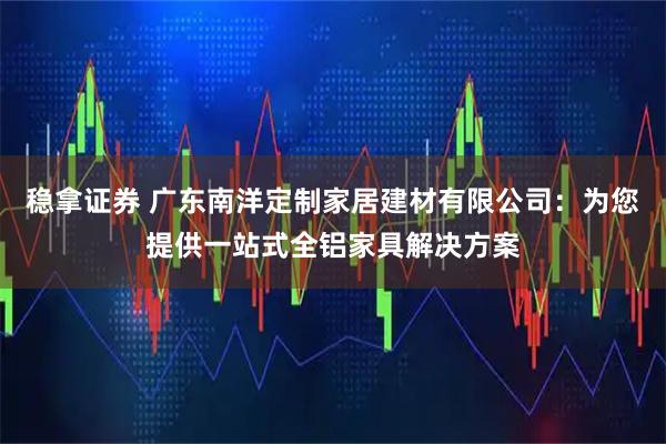 稳拿证券 广东南洋定制家居建材有限公司：为您提供一站式全铝家具解决方案