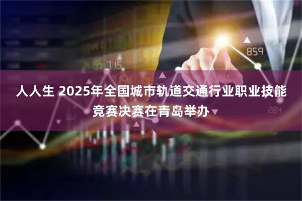 人人生 2025年全国城市轨道交通行业职业技能竞赛决赛在青岛举办