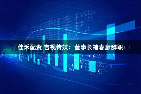 佳禾配资 吉视传媒：董事长褚春彦辞职