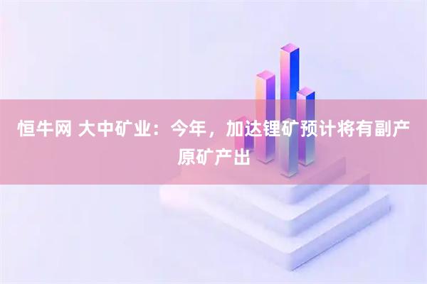 恒牛网 大中矿业：今年，加达锂矿预计将有副产原矿产出