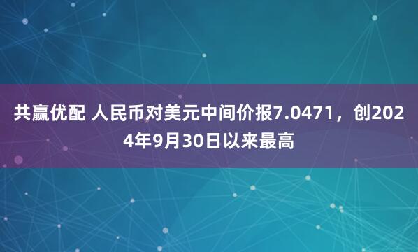 共赢优配 人民币对美元中间价报7.0471，创2024年9月30日以来最高