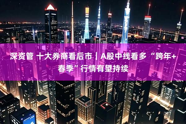 深资管 十大券商看后市|A股中线看多 “跨年+春季”行情有望持续