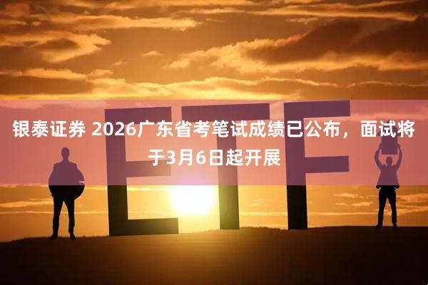 银泰证券 2026广东省考笔试成绩已公布，面试将于3月6日起开展